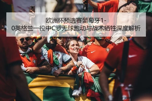 欧洲杯预选赛葡萄牙1-0英格兰一役中C罗无球跑动与战术牺牲深度解析
