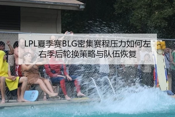 LPL夏季赛BLG密集赛程压力如何左右季后轮换策略与队伍恢复